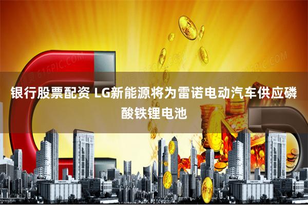 银行股票配资 LG新能源将为雷诺电动汽车供应磷酸铁锂电池