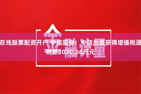 在线股票配资开户 中信股份：中信出版获得增值税退税款2070.66万元