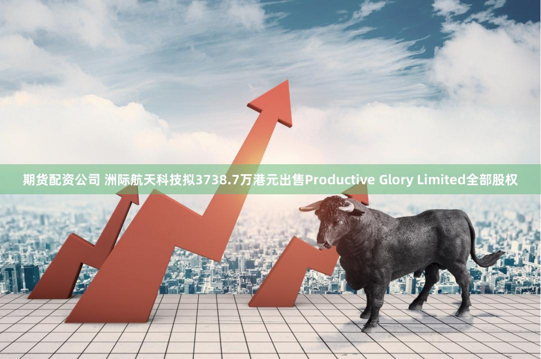 期货配资公司 洲际航天科技拟3738.7万港元出售Productive Glory Limited全部股权