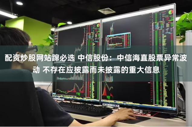 配资炒股网站蹿必选 中信股份：中信海直股票异常波动 不存在应披露而未披露的重大信息