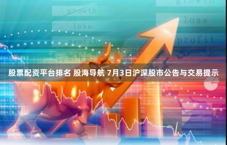 股票配资平台排名 股海导航 7月3日沪深股市公告与交易提示