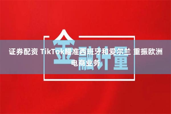 证券配资 TikTok瞄准西班牙和爱尔兰 重振欧洲电商业务