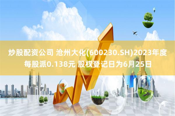 炒股配资公司 沧州大化(600230.SH)2023年度每股派0.138元 股权登记日为6月25日