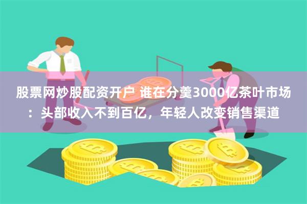 股票网炒股配资开户 谁在分羹3000亿茶叶市场：头部收入不到百亿，年轻人改变销售渠道