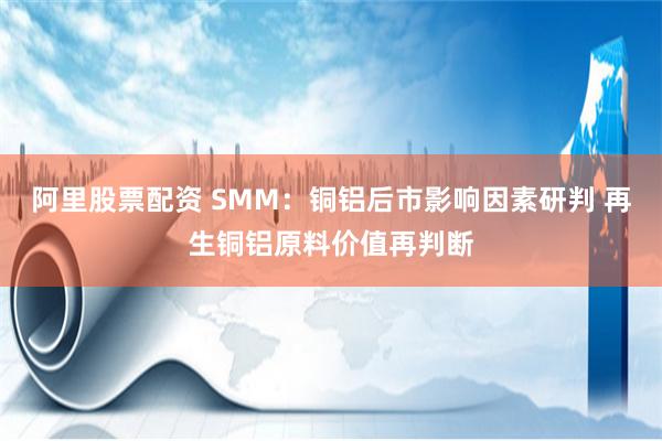 阿里股票配资 SMM：铜铝后市影响因素研判 再生铜铝原料价值再判断