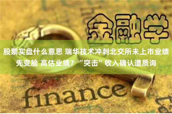 股票实盘什么意思 瑞华技术冲刺北交所未上市业绩先变脸 高估业绩？“突击”收入确认遭质询