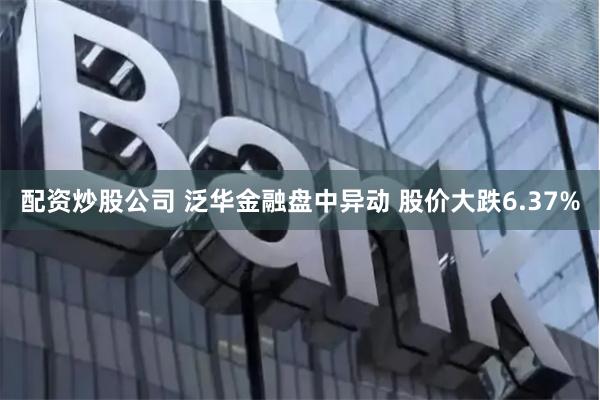 配资炒股公司 泛华金融盘中异动 股价大跌6.37%