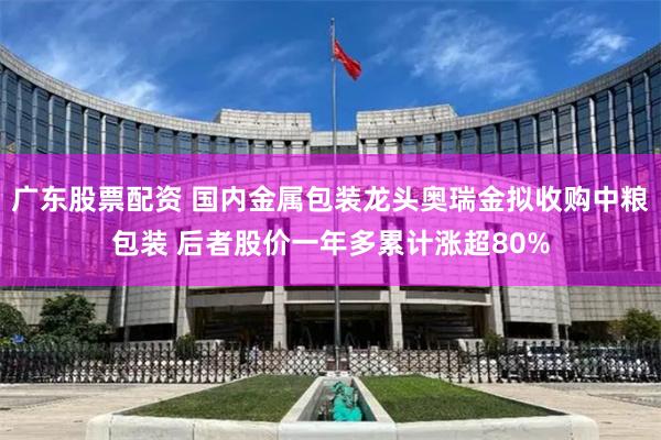 广东股票配资 国内金属包装龙头奥瑞金拟收购中粮包装 后者股价一年多累计涨超80%