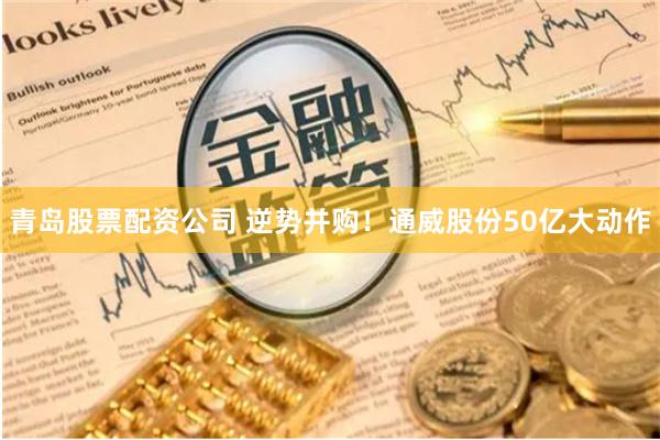 青岛股票配资公司 逆势并购！通威股份50亿大动作