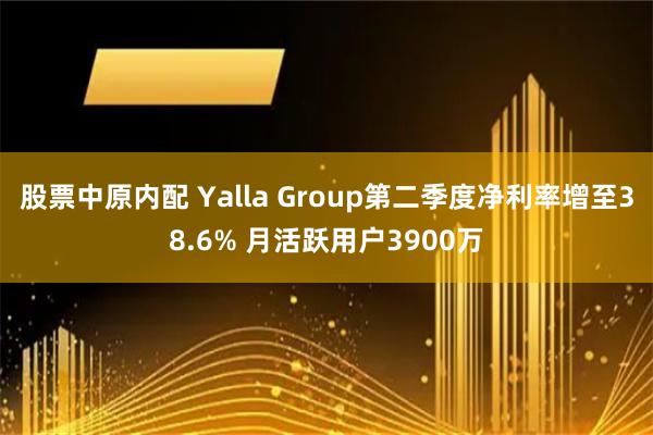 股票中原内配 Yalla Group第二季度净利率增至38.6% 月活跃用户3900万