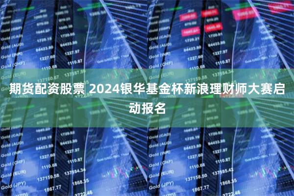 期货配资股票 2024银华基金杯新浪理财师大赛启动报名