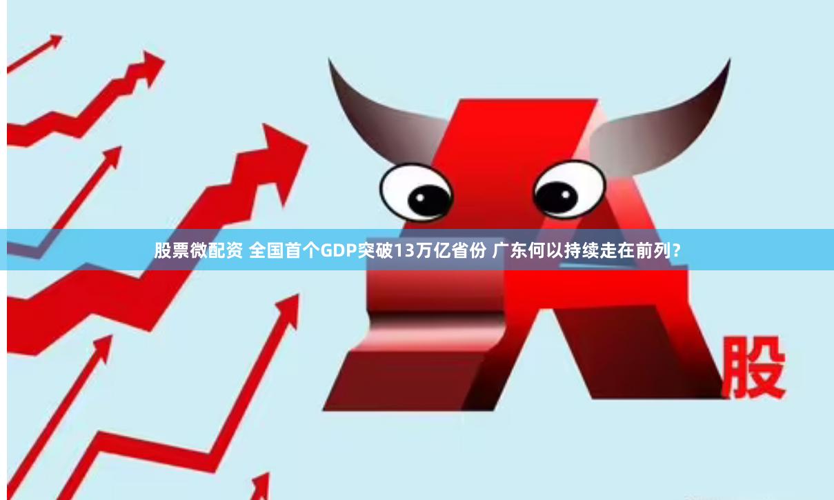 股票微配资 全国首个GDP突破13万亿省份 广东何以持续走在前列？