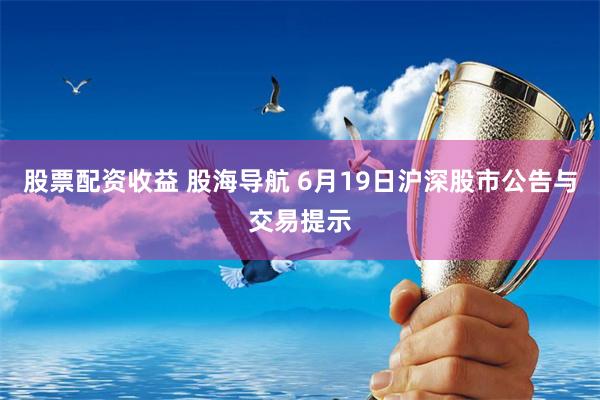 股票配资收益 股海导航 6月19日沪深股市公告与交易提示