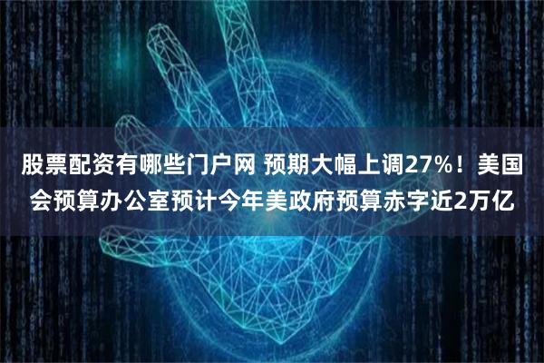 股票配资有哪些门户网 预期大幅上调27%！美国会预算办公室预计今年美政府预算赤字近2万亿