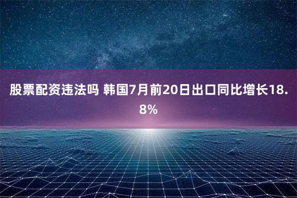 股票配资违法吗 韩国7月前20日出口同比增长18.8%