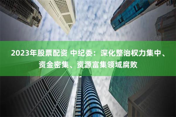 2023年股票配资 中纪委：深化整治权力集中、资金密集、资源富集领域腐败