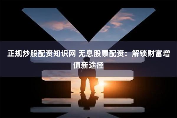 正规炒股配资知识网 无息股票配资：解锁财富增值新途径