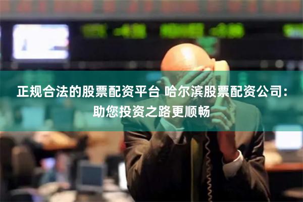正规合法的股票配资平台 哈尔滨股票配资公司：助您投资之路更顺畅