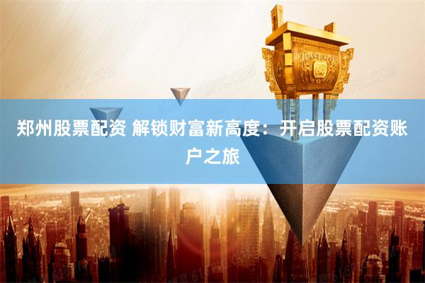郑州股票配资 解锁财富新高度：开启股票配资账户之旅