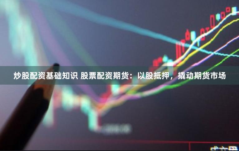 炒股配资基础知识 股票配资期货：以股抵押，撬动期货市场