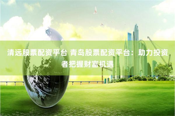 清远股票配资平台 青岛股票配资平台：助力投资者把握财富机遇