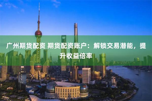 广州期货配资 期货配资账户：解锁交易潜能，提升收益倍率