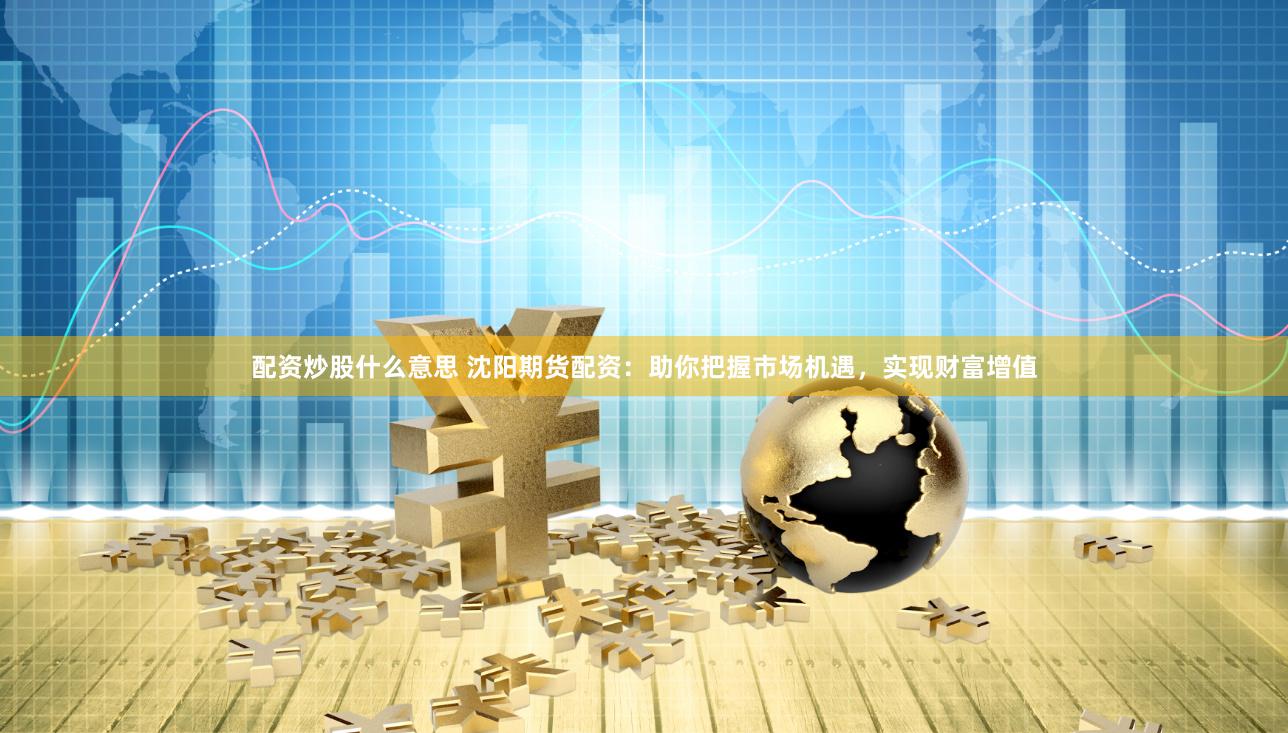 配资炒股什么意思 沈阳期货配资：助你把握市场机遇，实现财富增值