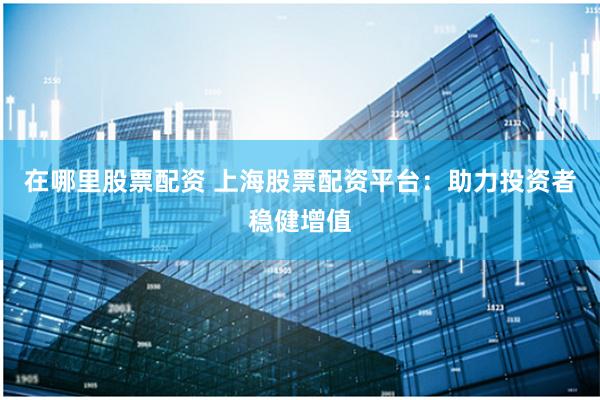 在哪里股票配资 上海股票配资平台：助力投资者稳健增值