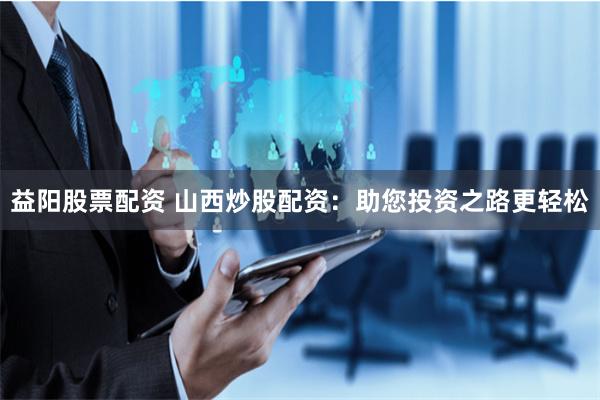 益阳股票配资 山西炒股配资：助您投资之路更轻松