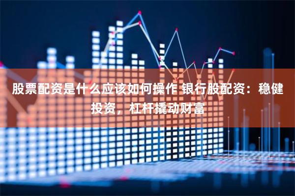 股票配资是什么应该如何操作 银行股配资：稳健投资，杠杆撬动财富