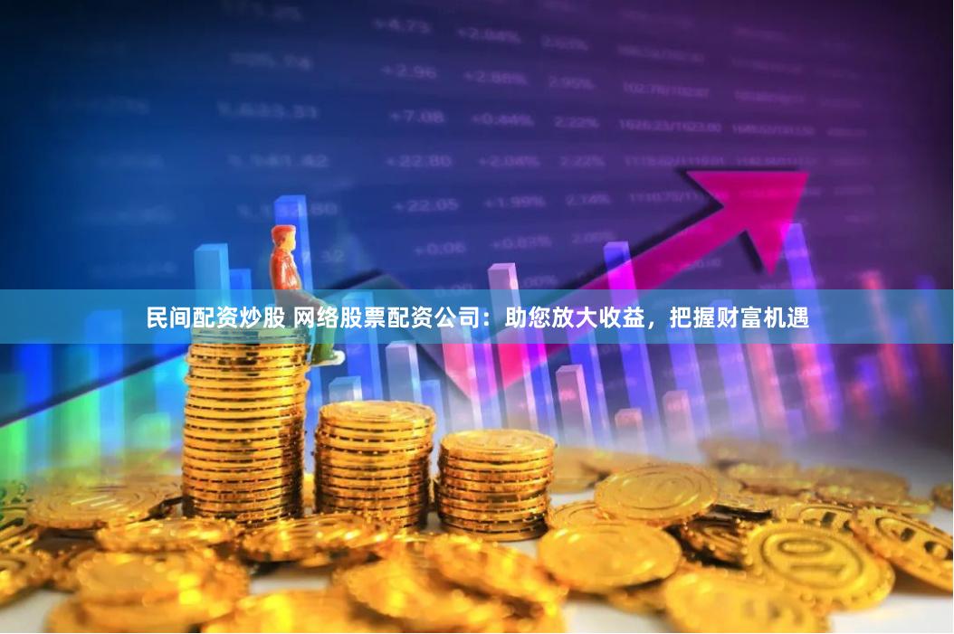 民间配资炒股 网络股票配资公司：助您放大收益，把握财富机遇
