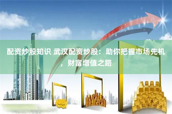 配资炒股知识 武汉配资炒股：助你把握市场先机，财富增值之路