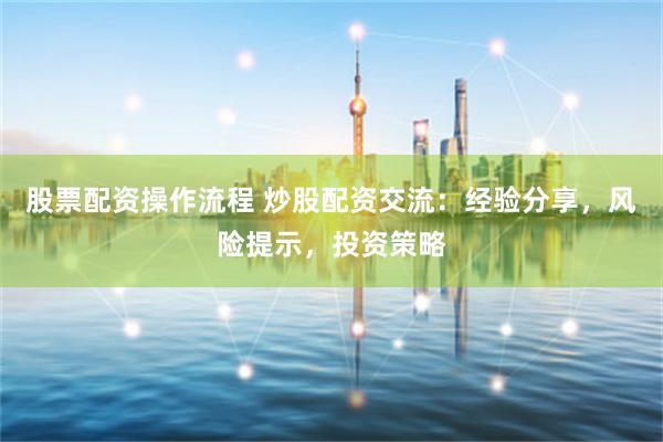 股票配资操作流程 炒股配资交流：经验分享，风险提示，投资策略