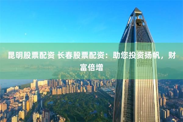 昆明股票配资 长春股票配资：助您投资扬帆，财富倍增