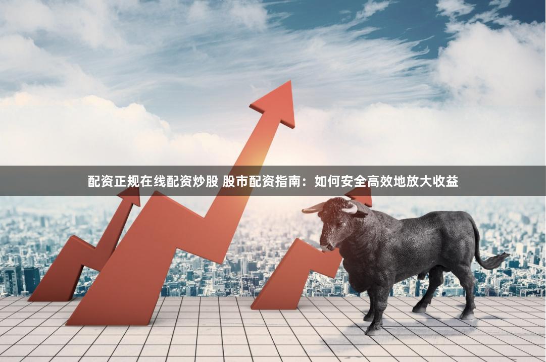 配资正规在线配资炒股 股市配资指南：如何安全高效地放大收益