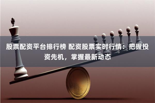 股票配资平台排行榜 配资股票实时行情：把握投资先机，掌握最新动态
