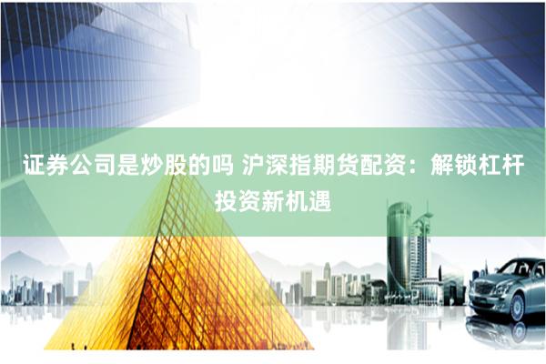证券公司是炒股的吗 沪深指期货配资：解锁杠杆投资新机遇