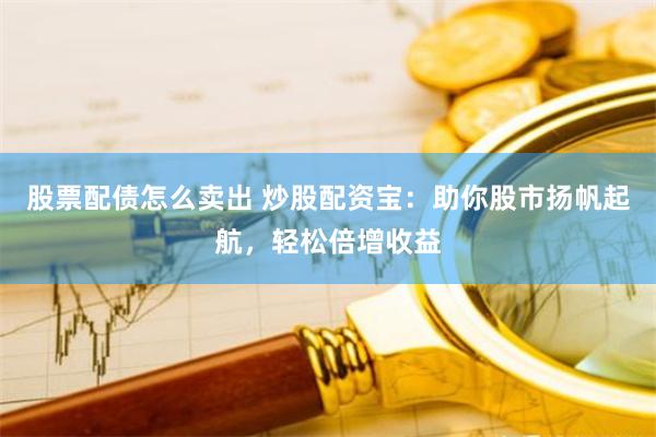 股票配债怎么卖出 炒股配资宝：助你股市扬帆起航，轻松倍增收益