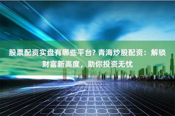 股票配资实盘有哪些平台? 青海炒股配资：解锁财富新高度，助你投资无忧