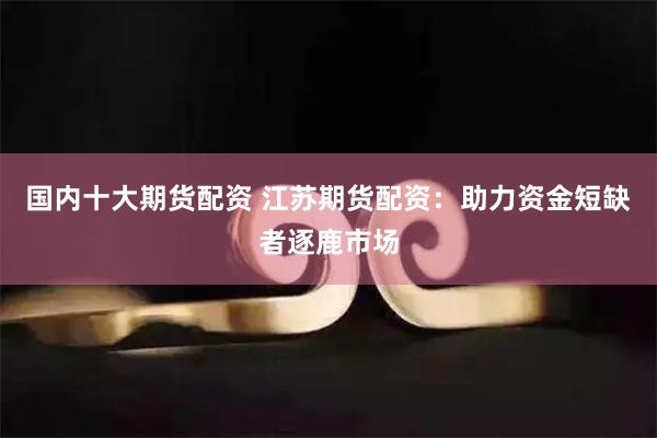 国内十大期货配资 江苏期货配资：助力资金短缺者逐鹿市场