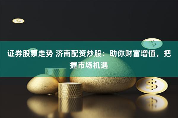证券股票走势 济南配资炒股:助你财富增值,把握市场机遇