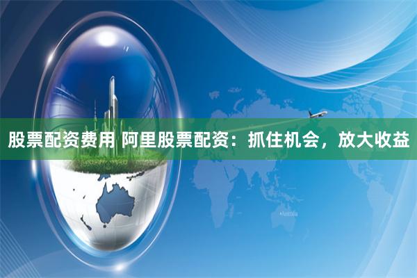 股票配资费用 阿里股票配资:抓住机会,放大收益