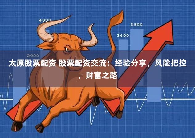太原股票配资 股票配资交流:经验分享,风险把控,财富之路