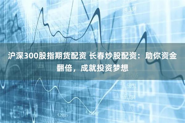 沪深300股指期货配资 长春炒股配资：助你资金翻倍，成就投资梦想