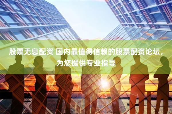 股票无息配资 国内最值得信赖的股票配资论坛，为您提供专业指导